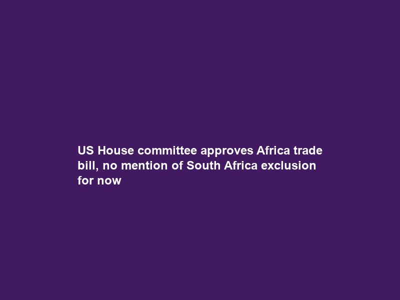 US House committee approves Africa trade bill, no mention of South Africa exclusion for now