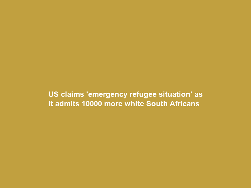 US claims ’emergency refugee situation’ as it admits 10000 more white South Africans