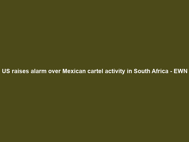 US raises alarm over Mexican cartel activity in South Africa – EWN