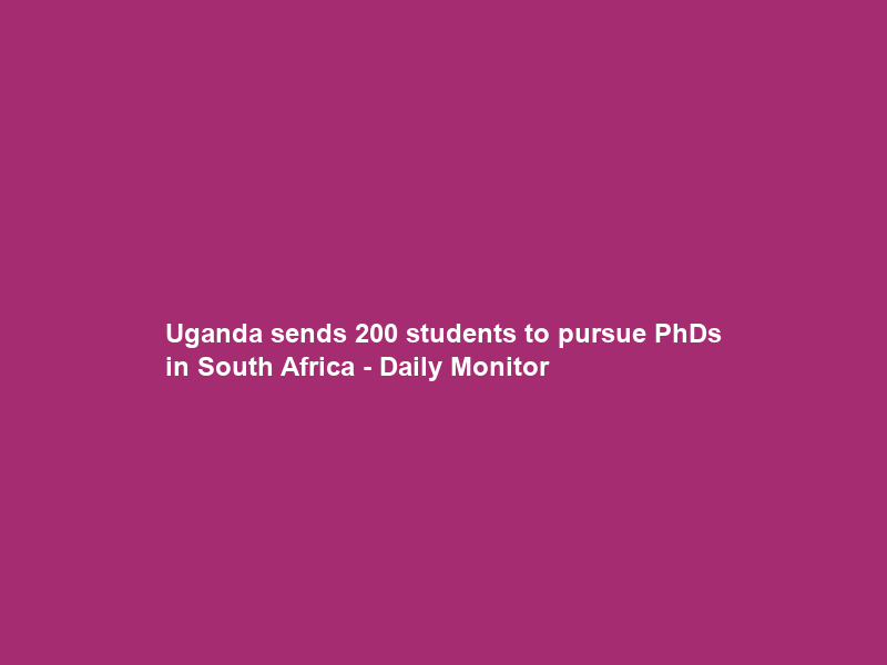 Uganda sends 200 students to pursue PhDs in South Africa – Daily Monitor