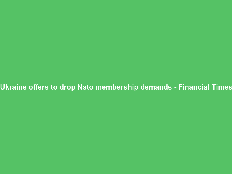 Ukraine offers to drop Nato membership demands – Financial Times