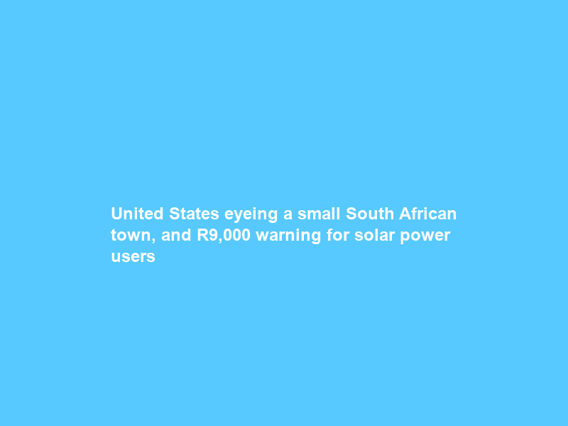 United States eyeing a small South African town, and R9,000 warning for solar power users