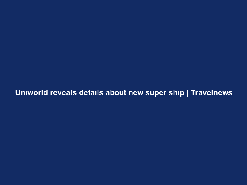 Uniworld reveals details about new super ship | Travelnews