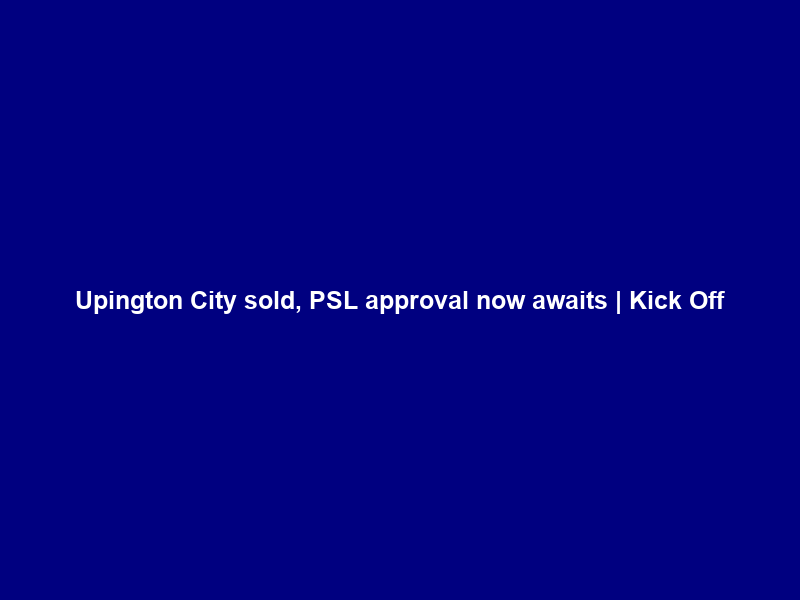 Upington City sold, PSL approval now awaits | Kick Off