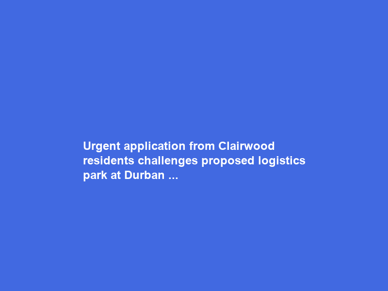 Urgent application from Clairwood residents challenges proposed logistics park at Durban …
