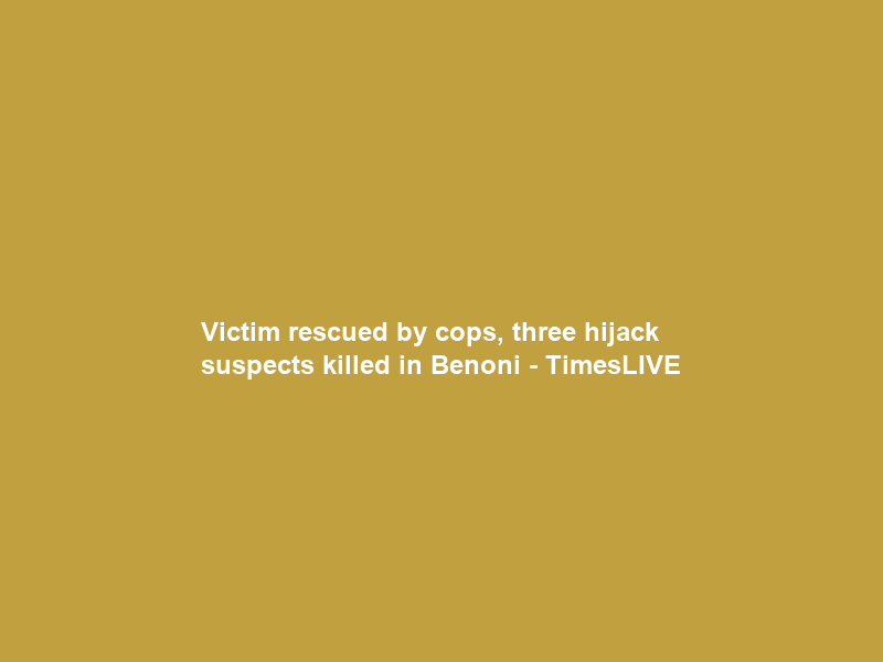 Victim rescued by cops, three hijack suspects killed in Benoni – TimesLIVE