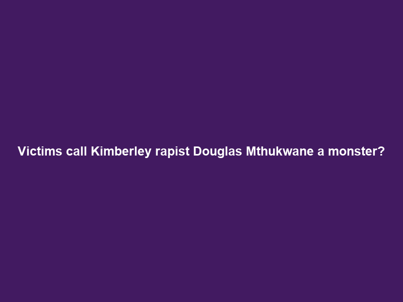 Victims call Kimberley rapist Douglas Mthukwane ‘a monster’