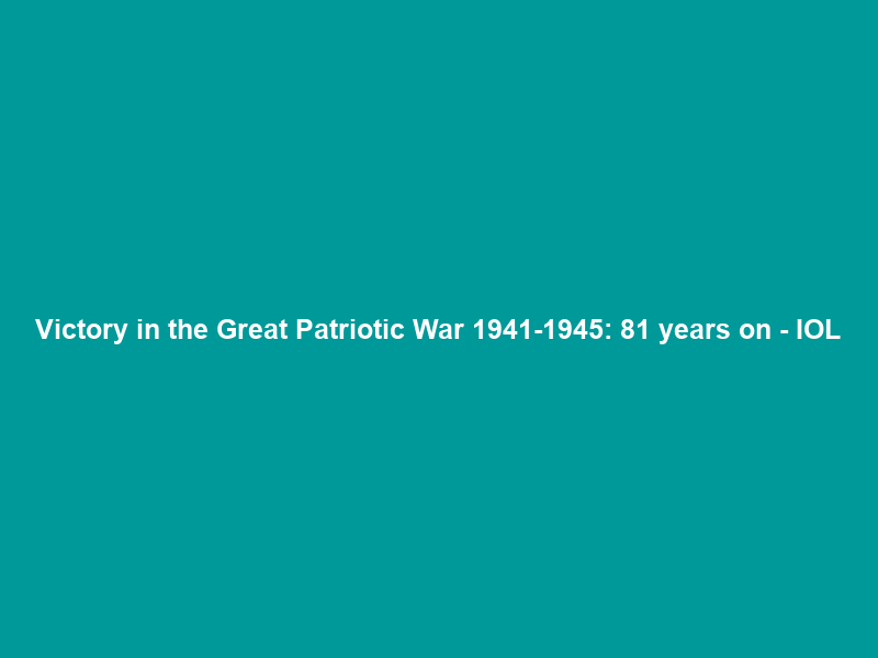Victory in the Great Patriotic War 1941-1945: 81 years on – IOL