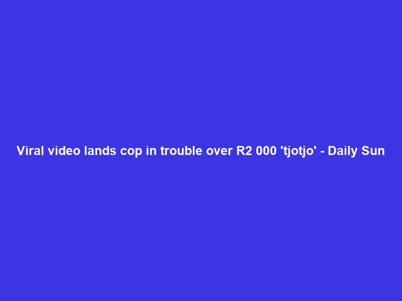 Viral video lands cop in trouble over R2 000 ‘tjotjo’ – Daily Sun