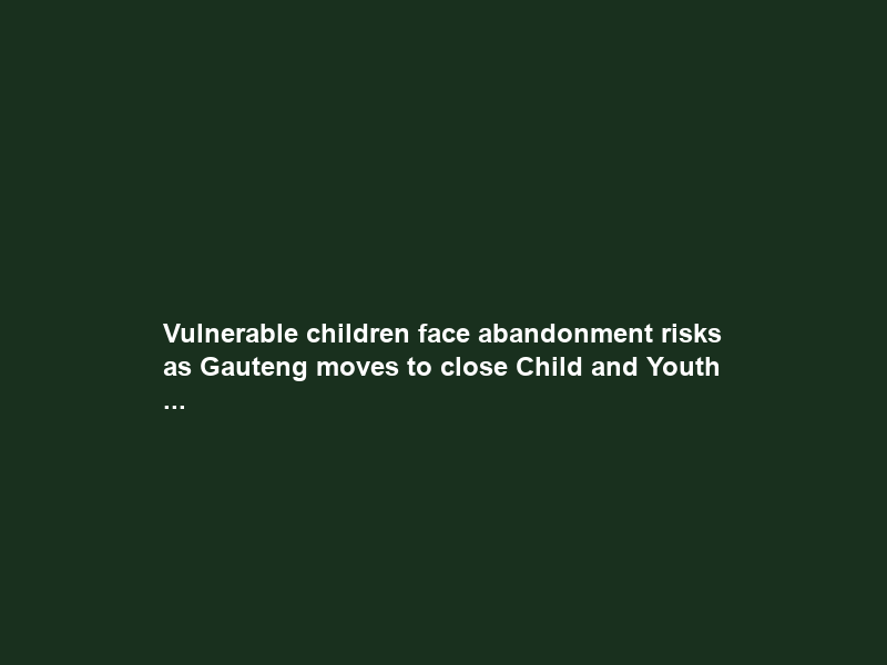 Vulnerable children face abandonment risks as Gauteng moves to close Child and Youth …