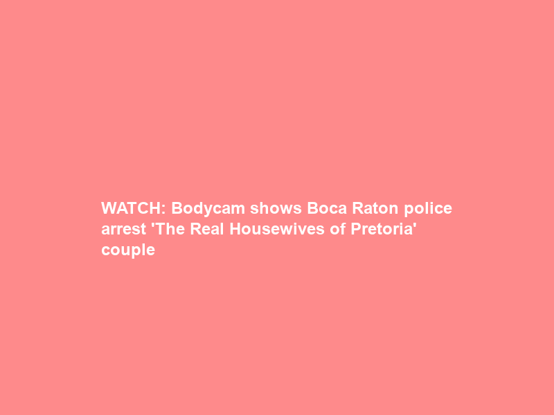 WATCH: Bodycam shows Boca Raton police arrest ‘The Real Housewives of Pretoria’ couple