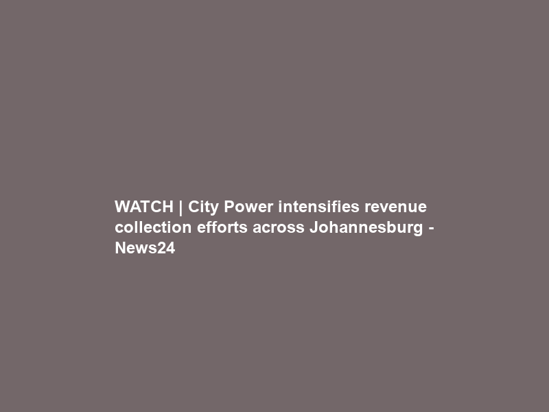 WATCH | City Power intensifies revenue collection efforts across Johannesburg – News24
