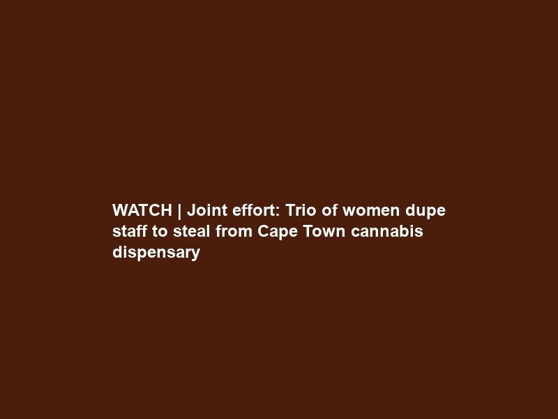 WATCH | Joint effort: Trio of women dupe staff to steal from Cape Town cannabis dispensary
