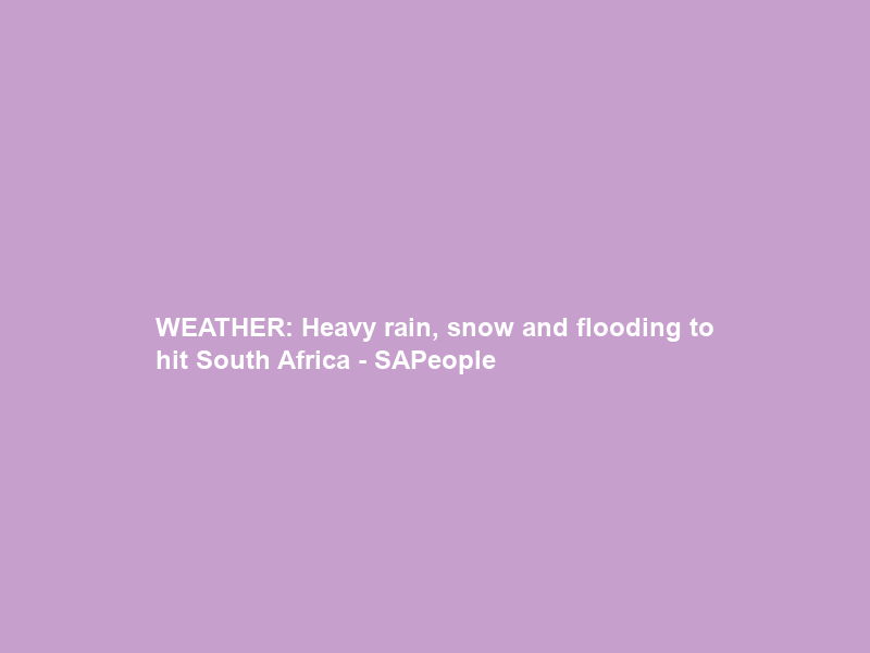 WEATHER: Heavy rain, snow and flooding to hit South Africa – SAPeople