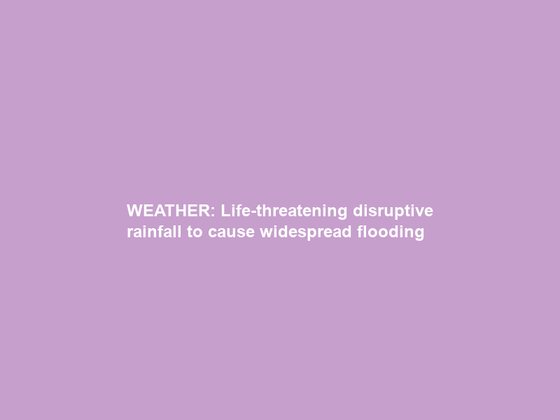 WEATHER: Life-threatening disruptive rainfall to cause widespread flooding