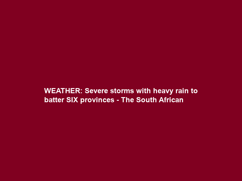 WEATHER: Severe storms with heavy rain to batter SIX provinces – The South African
