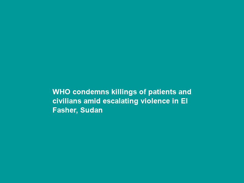 WHO condemns killings of patients and civilians amid escalating violence in El Fasher, Sudan