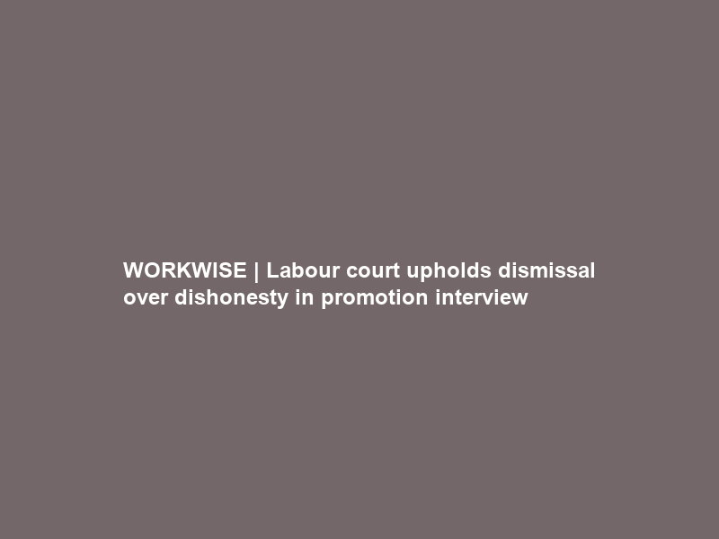 WORKWISE | Labour court upholds dismissal over dishonesty in promotion interview