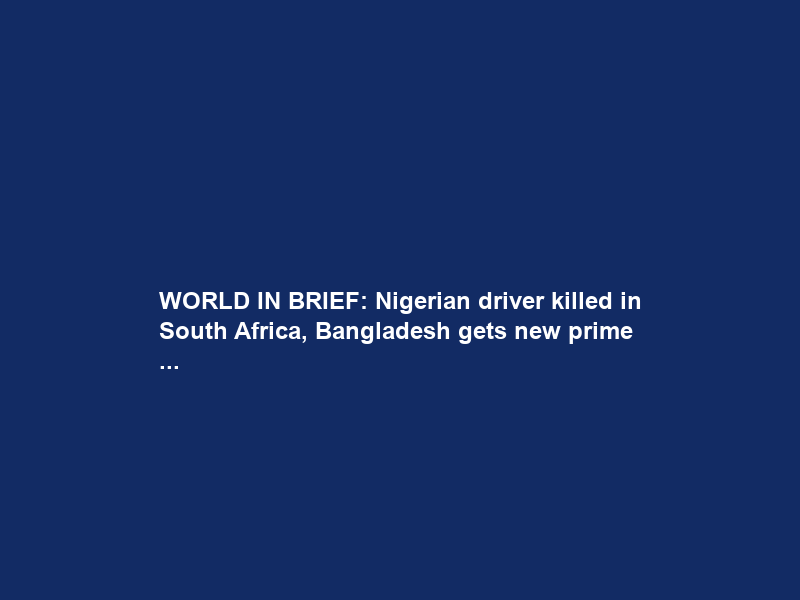 WORLD IN BRIEF: Nigerian driver killed in South Africa, Bangladesh gets new prime …