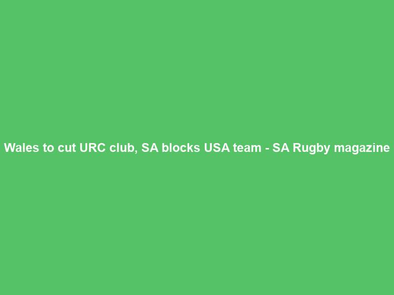 Wales to cut URC club, SA blocks USA team – SA Rugby magazine