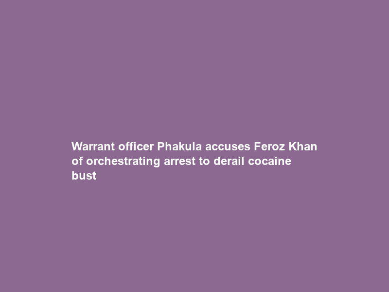 Warrant officer Phakula accuses Feroz Khan of orchestrating arrest to derail cocaine bust