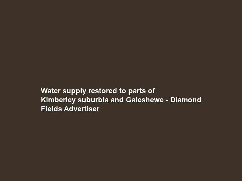 Water supply restored to parts of Kimberley suburbia and Galeshewe – Diamond Fields Advertiser