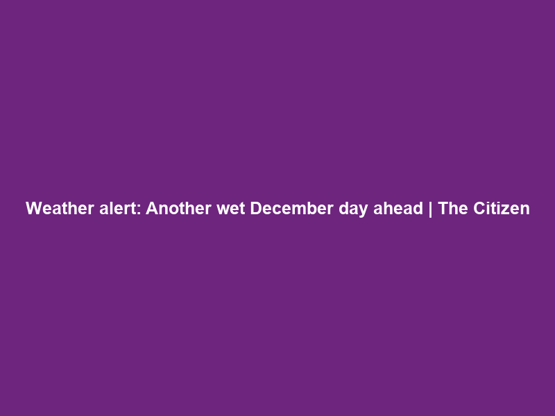 Weather alert: Another wet December day ahead | The Citizen