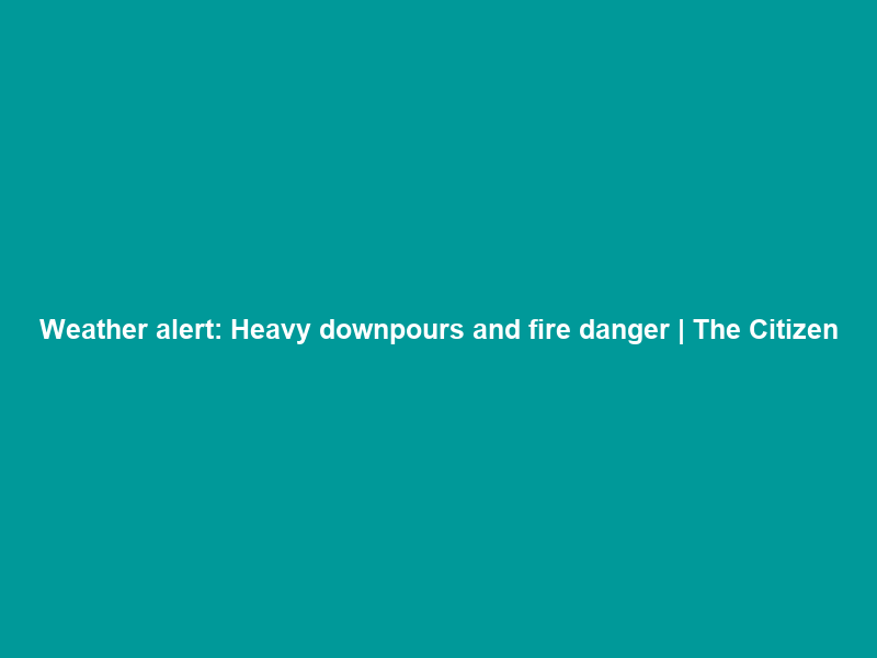Weather alert: Heavy downpours and fire danger | The Citizen