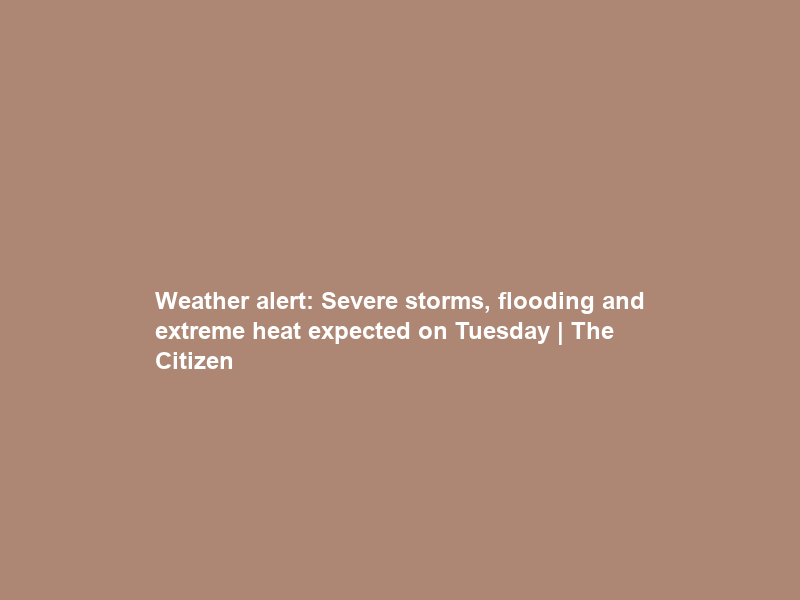 Weather alert: Severe storms, flooding and extreme heat expected on Tuesday | The Citizen