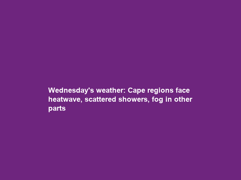 Wednesday’s weather: Cape regions face heatwave, scattered showers, fog in other parts