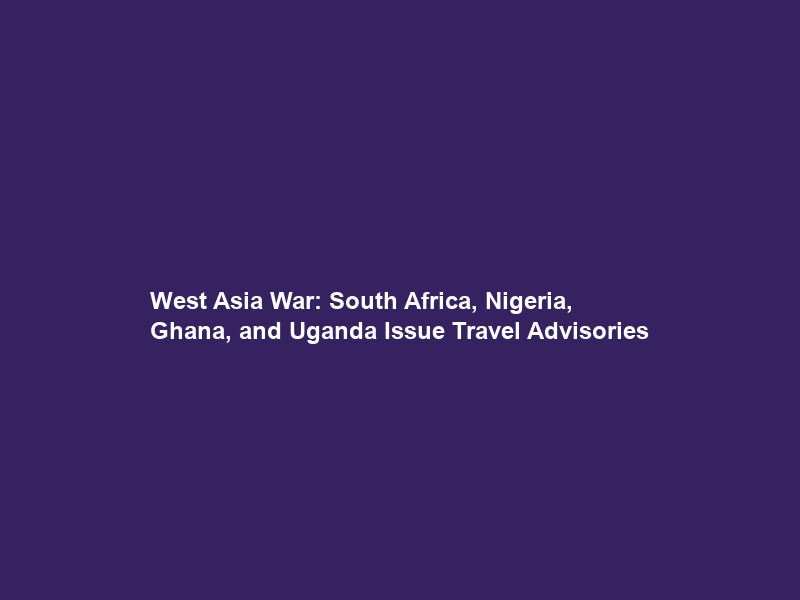 West Asia War: South Africa, Nigeria, Ghana, and Uganda Issue Travel Advisories