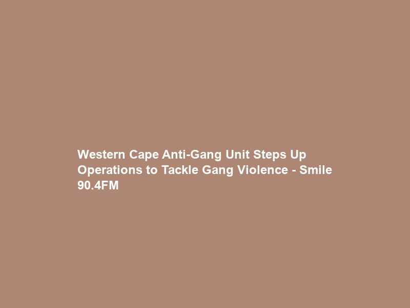 Western Cape Anti-Gang Unit Steps Up Operations to Tackle Gang Violence – Smile 90.4FM