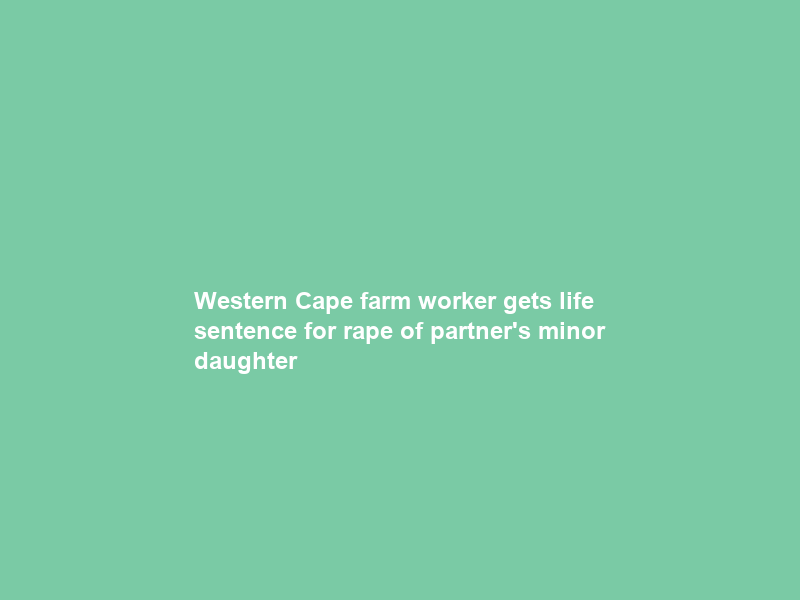 Western Cape farm worker gets life sentence for rape of partner’s minor daughter