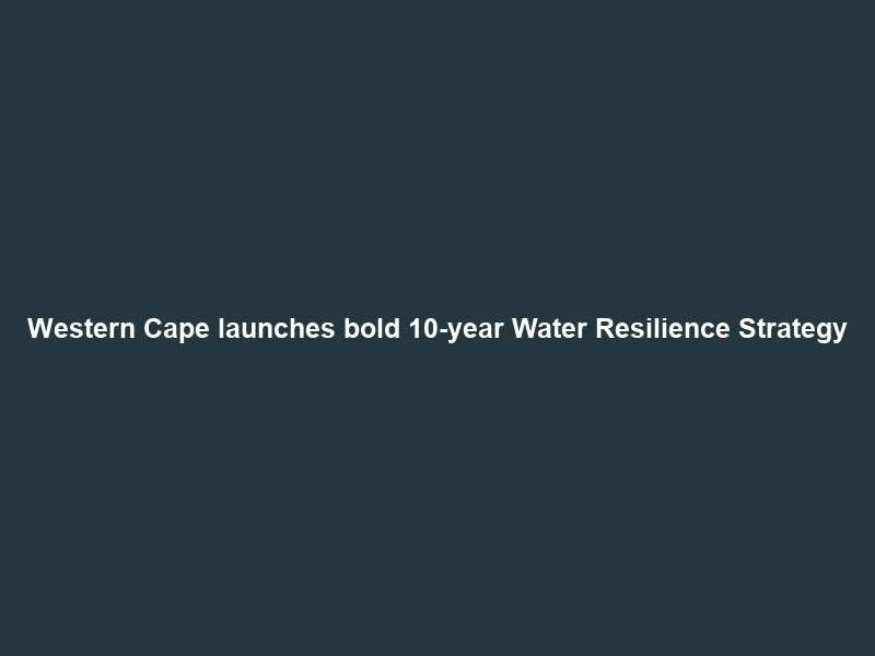 Western Cape launches bold 10-year Water Resilience Strategy