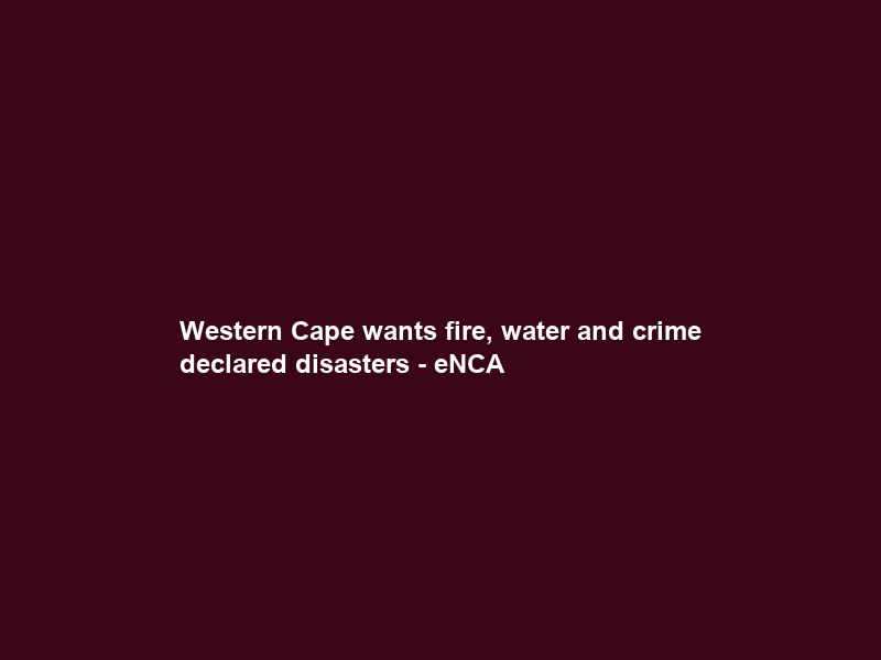 Western Cape wants fire, water and crime declared disasters – eNCA