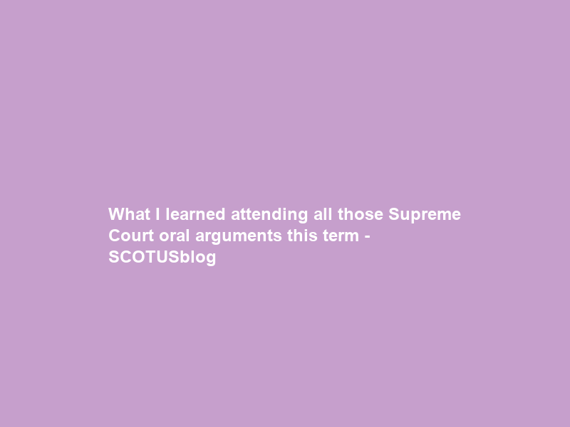 What I learned attending all those Supreme Court oral arguments this term – SCOTUSblog