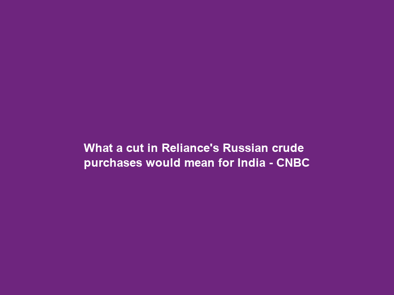 What a cut in Reliance’s Russian crude purchases would mean for India – CNBC