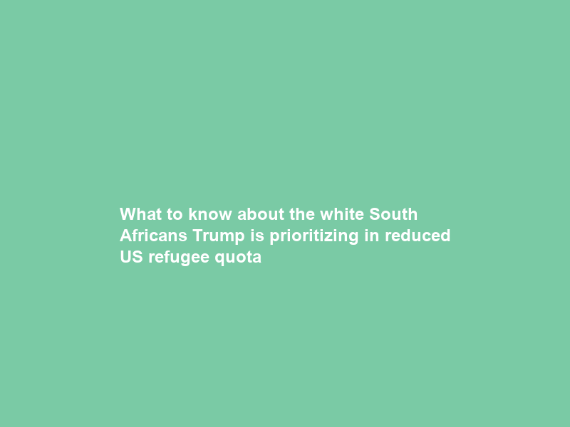 What to know about the white South Africans Trump is prioritizing in reduced US refugee quota
