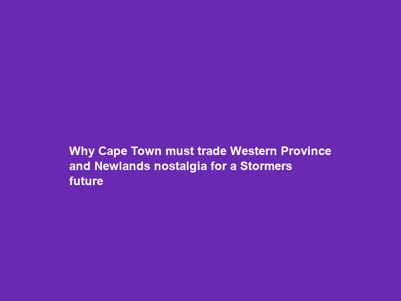 Why Cape Town must trade Western Province and Newlands nostalgia for a Stormers future