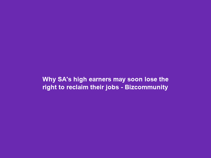 Why SA’s high earners may soon lose the right to reclaim their jobs – Bizcommunity