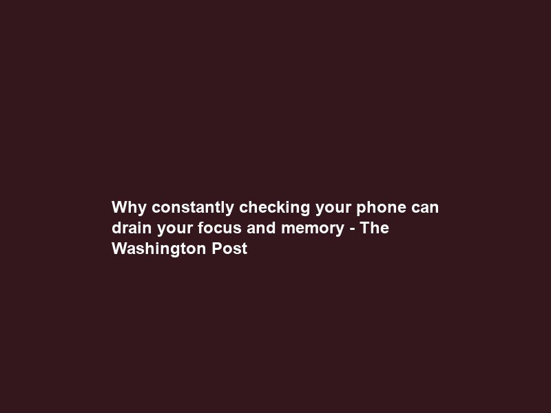 Why constantly checking your phone can drain your focus and memory – The Washington Post