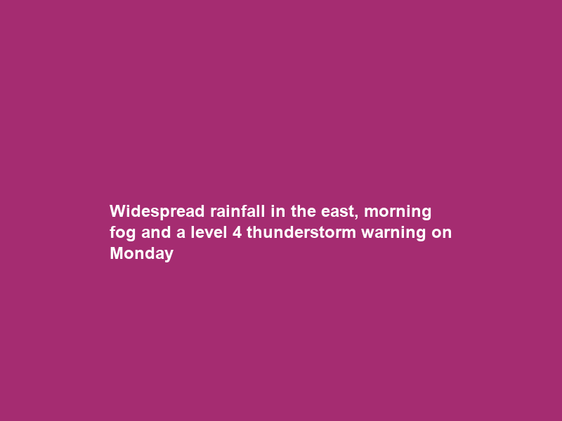 Widespread rainfall in the east, morning fog and a level 4 thunderstorm warning on Monday