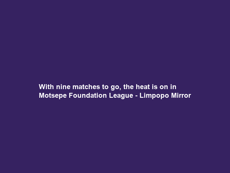With nine matches to go, the heat is on in Motsepe Foundation League – Limpopo Mirror