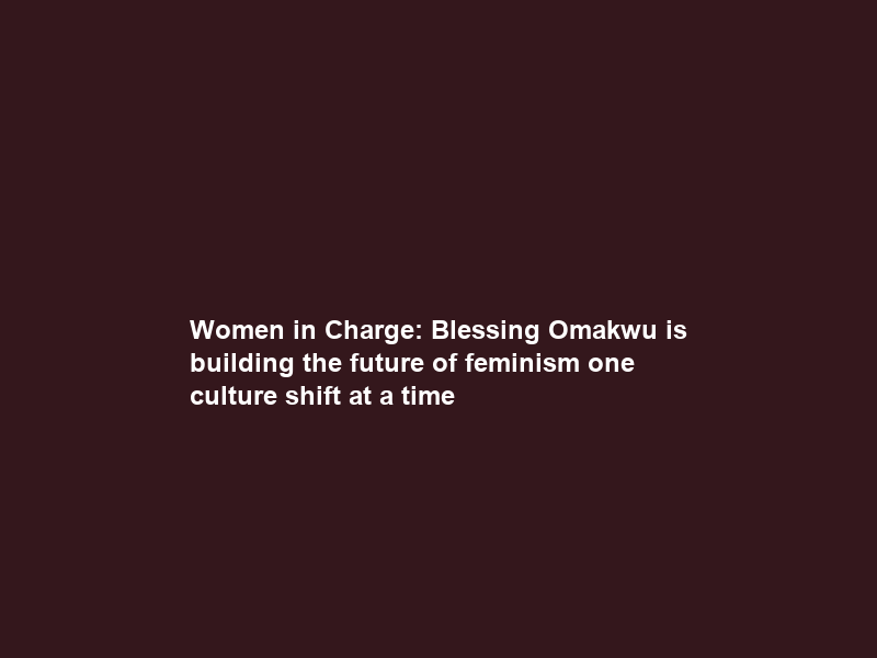 Women in Charge: Blessing Omakwu is building the future of feminism one culture shift at a time