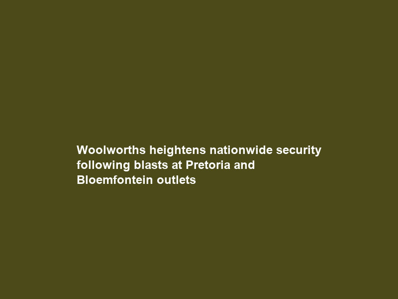 Woolworths heightens nationwide security following blasts at Pretoria and Bloemfontein outlets