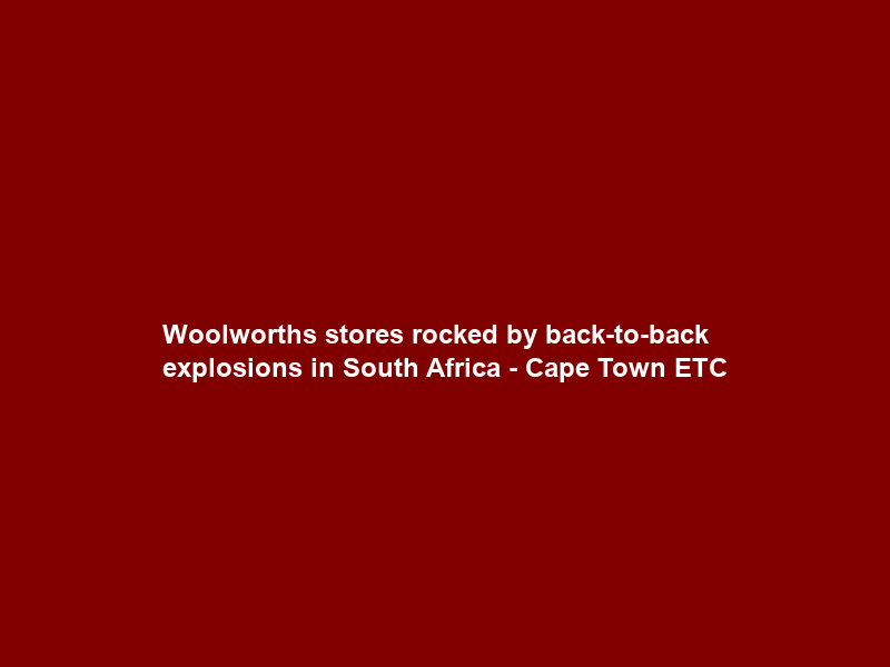 Woolworths stores rocked by back-to-back explosions in South Africa – Cape Town ETC