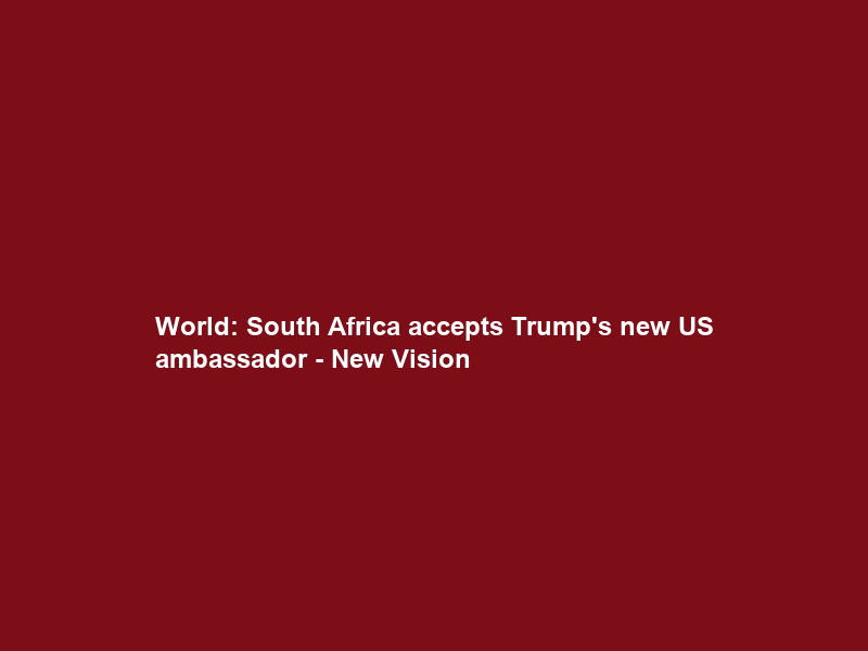 World: South Africa accepts Trump’s new US ambassador – New Vision