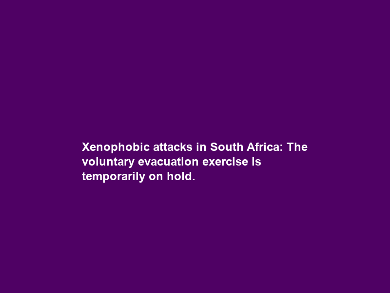 Xenophobic attacks in South Africa: The voluntary evacuation exercise is temporarily on hold.