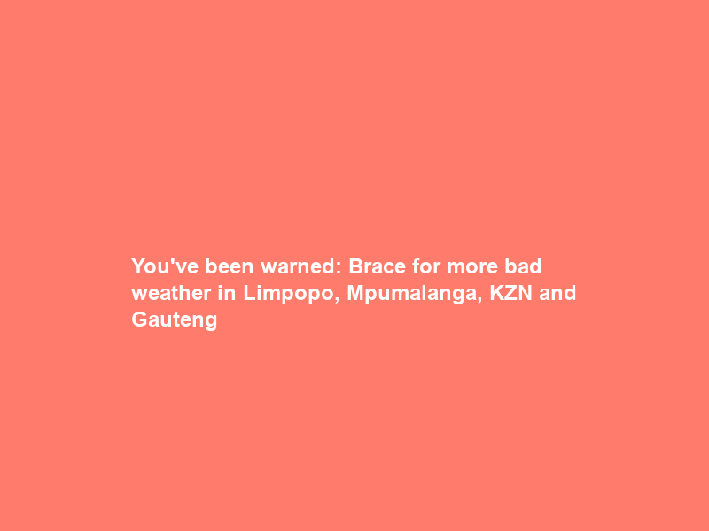 You’ve been warned: Brace for more bad weather in Limpopo, Mpumalanga, KZN and Gauteng