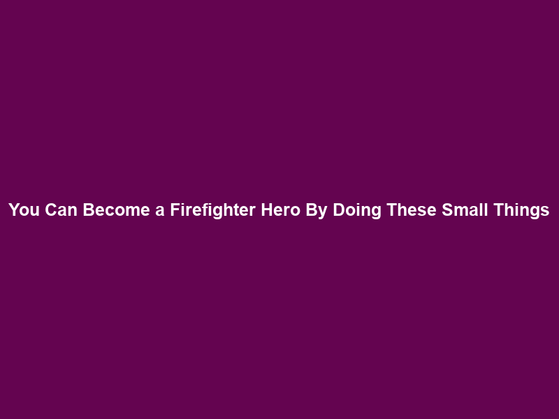 You Can Become a Firefighter Hero By Doing These Small Things